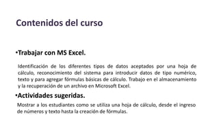 Contenidos del curso
•Trabajar con MS Excel.
Identificación de los diferentes tipos de datos aceptados por una hoja de
cálculo, reconocimiento del sistema para introducir datos de tipo numérico,
texto y para agregar fórmulas básicas de cálculo. Trabajo en el almacenamiento
y la recuperación de un archivo en Microsoft Excel.
•Actividades sugeridas.
Mostrar a los estudiantes como se utiliza una hoja de cálculo, desde el ingreso
de números y texto hasta la creación de fórmulas.
 