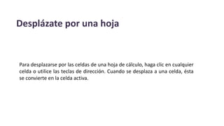 Desplázate por una hoja
Para desplazarse por las celdas de una hoja de cálculo, haga clic en cualquier
celda o utilice las teclas de dirección. Cuando se desplaza a una celda, ésta
se convierte en la celda activa.
 