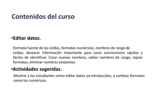 Contenidos del curso
•Editar datos.
Formato fuente de las celdas, formatos numéricos, nombres de rango de
celdas, destacar información importante para sacar conclusiones rápidas y
fáciles de identificar. Crear nuevos nombres, editar nombres de rango, copiar
formatos, eliminar nombres existentes.
•Actividades sugeridas.
Mostrar a los estudiantes como editar datos ya introducidos, y cambiar formatos
como los numéricos.
 