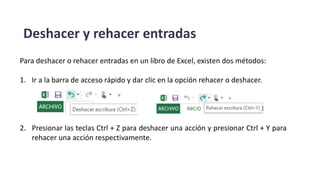 Deshacer y rehacer entradas
Para deshacer o rehacer entradas en un libro de Excel, existen dos métodos:
1. Ir a la barra de acceso rápido y dar clic en la opción rehacer o deshacer.
2. Presionar las teclas Ctrl + Z para deshacer una acción y presionar Ctrl + Y para
rehacer una acción respectivamente.
 