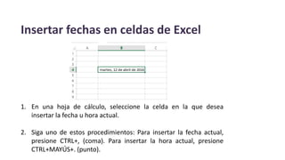Insertar fechas en celdas de Excel
1. En una hoja de cálculo, seleccione la celda en la que desea
insertar la fecha u hora actual.
2. Siga uno de estos procedimientos: Para insertar la fecha actual,
presione CTRL+, (coma). Para insertar la hora actual, presione
CTRL+MAYÚS+. (punto).
 
