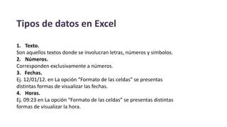 Tipos de datos en Excel
1. Texto.
Son aquellos textos donde se involucran letras, números y símbolos.
2. Números.
Corresponden exclusivamente a números.
3. Fechas.
Ej. 12/01/12. en La opción “Formato de las celdas” se presentas
distintas formas de visualizar las fechas.
4. Horas.
Ej. 09:23 en La opción “Formato de las celdas” se presentas distintas
formas de visualizar la hora.
 
