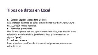 Tipos de datos en Excel
5. Valores Lógicos (Verdadero y Falso).
Para ingresar este tipo de datos simplemente escriba VERDADERO o
FALSO, según lo que necesite.
6. Fórmulas y funciones.
Una fórmula puede ser una operación matemática, una función o una
referencia a celdas de la hoja o de otra hoja y comienza con un
signo = (igual).
7. Valores de error.
Excel al evaluar una fórmula si encuentra algún error, muestra un
valor de error.
 