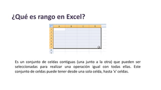 ¿Qué es rango en Excel?
Es un conjunto de celdas contiguas (una junto a la otra) que pueden ser
seleccionadas para realizar una operación igual con todas ellas. Este
conjunto de celdas puede tener desde una sola celda, hasta 'x' celdas.
 