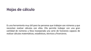 Hojas de cálculo
Es una herramienta muy útil para las personas que trabajan con números y que
necesitan realizar cálculos con ellos. Ella permite trabajar con una gran
cantidad de números y lleva incorporada una serie de funciones capaces de
realizar cálculos matemáticos, estadísticos, técnicos y financieros.
 