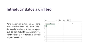 Introducir datos a un libro
Para introducir datos en un libro,
nos posicionamos en una celda
dando clic izquierdo sobre esta para
que se nos habilite la escritura y a
continuación procedemos a escribir
lo que queremos.
 