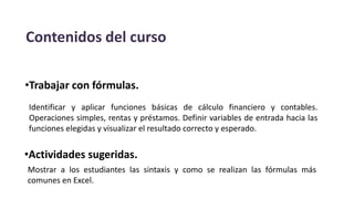 Contenidos del curso
•Trabajar con fórmulas.
Identificar y aplicar funciones básicas de cálculo financiero y contables.
Operaciones simples, rentas y préstamos. Definir variables de entrada hacia las
funciones elegidas y visualizar el resultado correcto y esperado.
•Actividades sugeridas.
Mostrar a los estudiantes las sintaxis y como se realizan las fórmulas más
comunes en Excel.
 