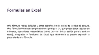 Formulas en Excel
Una fórmula realiza cálculos u otras acciones en los datos de la hoja de cálculo.
Una fórmula comienza siempre con un signo igual (=), que puede estar seguido de
números, operadores matemáticos (como un + o - iniciar sesión para la suma y
resta), integrados y funciones de Excel, que realmente se puede expandir la
potencia de una fórmula.
 