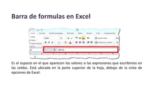 Barra de formulas en Excel
Es el espacio en el que aparecen los valores o las expresiones que escribimos en
las celdas. Está ubicada en la parte superior de la hoja, debajo de la cinta de
opciones de Excel.
 