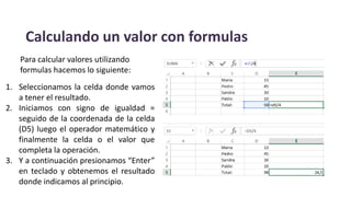 Calculando un valor con formulas
1. Seleccionamos la celda donde vamos
a tener el resultado.
2. Iniciamos con signo de igualdad =
seguido de la coordenada de la celda
(D5) luego el operador matemático y
finalmente la celda o el valor que
completa la operación.
3. Y a continuación presionamos “Enter”
en teclado y obtenemos el resultado
donde indicamos al principio.
Para calcular valores utilizando
formulas hacemos lo siguiente:
 