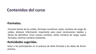 Contenidos del curso
•Formatos.
Formato fuente de las celdas, formatos numéricos, texto, nombres de rango de
celdas, destacar información importante para sacar conclusiones rápidas y
fáciles de identificar. Crear nuevos nombres, editar nombres de rango, copiar
formatos, eliminar nombres existentes.
•Actividades sugeridas.
Guiar a los participantes en el proceso de darle formato a los datos de forma
practica.
 