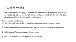 Autoformato
Para aplicar un Autoformato.
1. Seleccione el rango de las celdas a las cuales desea aplicar Autoformato.
2. Selección Formato>Autoformato para abrir el cuadro de diálogo Autoformato.
3. Seleccione el Autoformato que desea aplicar.
4. Haga clic en Aceptar para aplicar el Autoformato.
Los Autoformatos son grupos predefinidos de formatos que pueden aplicársele a
un rango de datos. Los Autoformatos incluyen opciones de formato como
ejemplo tamaño de fuente, patrón y alineación.
 
