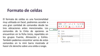 Formato de celdas
El formato de celdas es una funcionalidad
muy utilizada en Excel, podremos acceder a
una gran cantidad de comandos desde las
tres ubicaciones antes mencionadas. Los
comandos de la Cinta de opciones se
encuentran en la ficha Inicio, repartidos en
los grupos Fuente, Alineación y Estilos.
También podemos encontrar varios de estos
comandos en la mini barra mostrada al
hacer clic derecho sobre una celda o rango.
 