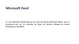 Microsoft Excel
Es una aplicación distribuida por la suite de oficina Microsoft Office, que se
caracteriza por ser un software de hojas de cálculo, utilizado en tareas
financieras y contables.
 