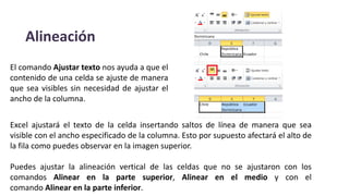 Alineación
El comando Ajustar texto nos ayuda a que el
contenido de una celda se ajuste de manera
que sea visibles sin necesidad de ajustar el
ancho de la columna.
Excel ajustará el texto de la celda insertando saltos de línea de manera que sea
visible con el ancho especificado de la columna. Esto por supuesto afectará el alto de
la fila como puedes observar en la imagen superior.
Puedes ajustar la alineación vertical de las celdas que no se ajustaron con los
comandos Alinear en la parte superior, Alinear en el medio y con el
comando Alinear en la parte inferior.
 