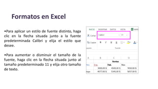 Formatos en Excel
•Para aplicar un estilo de fuente distinto, haga
clic en la flecha situada junto a la fuente
predeterminada Calibri y elija el estilo que
desee.
•Para aumentar o disminuir el tamaño de la
fuente, haga clic en la flecha situada junto al
tamaño predeterminado 11 y elija otro tamaño
de texto.
 