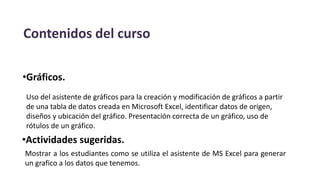 Contenidos del curso
•Gráficos.
Uso del asistente de gráficos para la creación y modificación de gráficos a partir
de una tabla de datos creada en Microsoft Excel, identificar datos de origen,
diseños y ubicación del gráfico. Presentación correcta de un gráfico, uso de
rótulos de un gráfico.
•Actividades sugeridas.
Mostrar a los estudiantes como se utiliza el asistente de MS Excel para generar
un grafico a los datos que tenemos.
 
