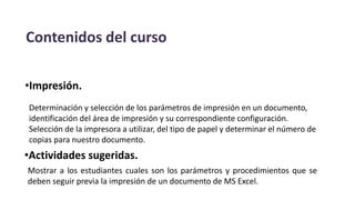 Contenidos del curso
•Impresión.
Determinación y selección de los parámetros de impresión en un documento,
identificación del área de impresión y su correspondiente configuración.
Selección de la impresora a utilizar, del tipo de papel y determinar el número de
copias para nuestro documento.
•Actividades sugeridas.
Mostrar a los estudiantes cuales son los parámetros y procedimientos que se
deben seguir previa la impresión de un documento de MS Excel.
 