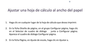 Ajustar una hoja de cálculo al ancho del papel
1. Haga clic en cualquier lugar de la hoja de cálculo que desea imprimir.
2. En la ficha Diseño de página, en el grupo Configurar página, haga clic
en el Selector de cuadro de diálogo junto a Configurar página.
Aparece el cuadro de diálogo Configurar página.
3. En la ficha Página, en Ajuste de escala, haga clic en Ajustar a.
 