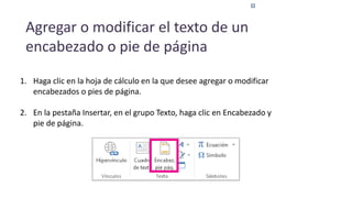 Agregar o modificar el texto de un
encabezado o pie de página
1. Haga clic en la hoja de cálculo en la que desee agregar o modificar
encabezados o pies de página.
2. En la pestaña Insertar, en el grupo Texto, haga clic en Encabezado y
pie de página.
 