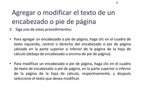 Agregar o modificar el texto de un
encabezado o pie de página
3. Siga uno de estos procedimientos:
• Para agregar un encabezado o pie de página, haga clic en el cuadro de
texto izquierdo, central o derecho del encabezado o pie de página
ubicado en la parte superior o inferior de la página de la hoja de
cálculo (debajo de encabezado o encima de pie de página).
• Para modificar un encabezado o pie de página, haga clic en el cuadro
de texto de encabezado o pie de página, en la parte superior o inferior
de la página de la hoja de cálculo, respectivamente, y después
seleccione el texto que desea modificar.
 