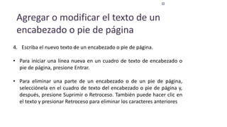 Agregar o modificar el texto de un
encabezado o pie de página
4. Escriba el nuevo texto de un encabezado o pie de página.
• Para iniciar una línea nueva en un cuadro de texto de encabezado o
pie de página, presione Entrar.
• Para eliminar una parte de un encabezado o de un pie de página,
selecciónela en el cuadro de texto del encabezado o pie de página y,
después, presione Suprimir o Retroceso. También puede hacer clic en
el texto y presionar Retroceso para eliminar los caracteres anteriores
 