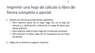 Imprimir una hoja de cálculo o libro de
forma completa o parcial
1. Realice uno de los procedimientos siguientes:
• Para imprimir parte de la hoja, haga clic en la hoja de
cálculo y, a continuación, seleccione el rango de datos que
desea imprimir.
• Para imprimir toda la hoja, haga clic en ella para activarla.
• Para imprimir un libro, haga clic en cualquiera de sus hojas
de cálculo.
2. Haga clic en Archivo y luego en Imprimir.
 