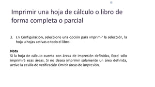 Imprimir una hoja de cálculo o libro de
forma completa o parcial
3. En Configuración, seleccione una opción para imprimir la selección, la
hoja u hojas activas o todo el libro.
Nota
Si la hoja de cálculo cuenta con áreas de impresión definidas, Excel sólo
imprimirá esas áreas. Si no desea imprimir solamente un área definida,
active la casilla de verificación Omitir áreas de impresión.
 