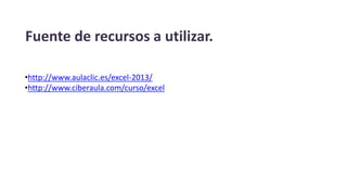 Fuente de recursos a utilizar.
•http://www.aulaclic.es/excel-2013/
•http://www.ciberaula.com/curso/excel
 