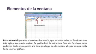 Elementos de la ventana
Barra de menú: permite el acceso a los menús, que incluyen todas las funciones que
ésta aplicación puede realizar. Se podía decir la estructura ósea de Excel con estos
podemos darle otro aspecto a la base de datos, desde cambiar el color de una celda
hasta insertar gráficas.
 