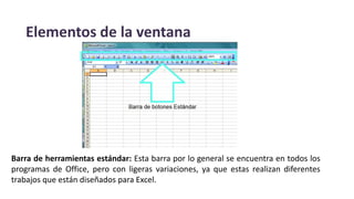Elementos de la ventana
Barra de herramientas estándar: Esta barra por lo general se encuentra en todos los
programas de Office, pero con ligeras variaciones, ya que estas realizan diferentes
trabajos que están diseñados para Excel.
 