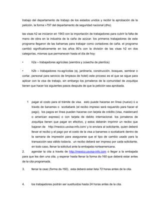 trabajo del departamento de trabajo de los estados unidos y recibir la aprobación de la
petición, la forma i-797 del departamento de seguridad nacional (dhs).

las visas h2 se iniciaron en 1943 con la importación de trabajadores para cubrir la falta de
mano de obra en la industria de la caña de azúcar. los primeros trabajadores de este
programa llegaron de las bahamas para trabajar como cortadores de caña. el programa
cambió significativamente en los años 80’s con la división de las visas h2 en dos
categorías, mismas que permanecen hasta el día de hoy:

•        h2a – trabajadores agrícolas (siembra y cosecha de plantíos)

•        h2b – trabajadores no-agrícolas (ej. jardinería, construcción, bosques, sembrar o
cortar, personal para servicio de limpieza de hotel) este proceso es el que se sigue para
aplicar con la visa de trabajo, sin embargo los jornaleros de la comunidad de zoquitipa
tienen que hacer los siguientes pasos después de que la petición sea aprobada.




     1   pagar el costo para el trámite de visa. esto puede hacerse en línea (nuevo) o a
         través de banamex o scotiabank (el recibo impreso será requerido para hacer el
         pago). los pagos en línea pueden hacerse con tarjeta de crédito (visa, mastercard
         o american express) o con tarjeta de debito internacional. los jornaleros de
         zoquitipa tienen que pagar en efectivo, y estos deberán imprimir un recibo que
         bajaran de http://mexico.usvisa-info.com/ y lo enviara al solicitante, quien deberá
         llevar el recibo y el pago por el costo de la visa a banamex o scotiabank dentro de
         la semana de impresión para asegurarse que el tipo de cambio usado para la
         transacción sea válido todavía. un recibo deberá ser impreso por cada solicitante,
         en todo caso, llenar la solicitud ante la embajada norteamericana.
2.       agendar la cita a través de http://mexico.usvisa-info.com o llegar a la embajada
para que les den una cita, y esperar hasta llenar la forma ds-160 que deberá estar antes
de la cita programada.

3.       llenar la ceac (forma ds-160). esta deberá estar lista 72 horas antes de la cita.




4.       los trabajadores podrán ser sustituidos hasta 24 horas antes de la cita.
 