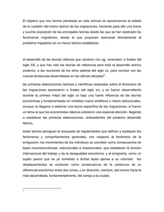 El objetivo que nos hemos planteado en este artículo es aproximarnos al estado
de la cuestión del marco teórico de las migraciones, haciendo para ello una breve
y sucinta exposición de las principales teorías desde las que se han explicado los
fenómenos migratorios, desde el que proponen acercarse directamente al
problema migratorio sin un marco teórico establecido.




el desarrollo de las teorías clásicas que nacieron con ag. ravenstein a finales del
siglo XX, y que han sido las teorías de referencia para todo el desarrollo teórico
posterior, a las reuniones de los años setenta del siglo xx, para concluir con las
nuevas tendencias desarrolladas en las últimas décadas4 .

las primeras elaboraciones teóricas y científicas realizadas sobre el fenómeno de
las migraciones aparecieron a finales del siglo xix, y se fueron desarrollando
durante la primera mitad del siglo xx bajo una fuerte influencia de las teorías
económicas y fundamentadas en modelos macro analíticos y macro estructurales.
aunque no llegaron a elaborar una teoría específica de las migraciones, sí fueron
un tema al que los economistas clásicos prestaron una especial atención. llegando
a establecer las primeras elaboraciones, antecedentes del posterior desarrollo
teórico.

estas teorías persiguen la búsqueda de regularidades que definan y expliquen los
fenómenos y comportamientos generales. con respecto al fenómeno de la
emigración, los movimientos de los individuos se conciben como consecuencia de
leyes macroeconómicas. estructurales e impersonales, que establecen la división
internacional del trabajo y de la desigualdad económica; y el emigrante, como un
sujeto pasivo que se ye sometido a dichas leyes ajenas a su voluntad.           los
desplazamientos se producen como consecuencia de la existencia de un
diferencial económico entre dos zonas, y en dirección, siempre, del menos hacia la
más desarrollada, fundamentalmente, del campo a la ciudad.



4
 