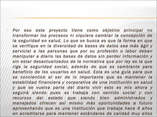  Por eso este proyecto tiene como objetivo principal no
transformar los procesos ni siquiera cambiar la concepción de
la seguridad en salud. Lo que se busca es que la forma en que
se verifique en la diversidad de bases de datos sea más ágil y
servicial a las personas que por su profesión o labor deban
manipular a diario las bases de datos sin perder información y
sin estar desactualizados de la normativa que por ley es la que
rige la seguridad social, además de que es cambiante para
beneficio de los usuarios en salud. Esta es una guía para que
se concientice al ser de lo importante que es mantener la
estabilidad financiera y corporativa de una institución en salud
y que se vuelva parte del diario vivir esto es mío ahora y
seguirá siendo pues se trabaja con sentido social y con
recursos del estado que siendo bien administrados y
manejados ofrecen así mismo más oportunidades a futuro
aprovechando que es una institución que trabaja hace 4 años
en acreditarse para mantener estándares de calidad muy altos
 