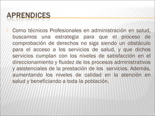  Como técnicos Profesionales en administración en salud,
buscamos una estrategia para que el proceso de
comprobación de derechos no siga siendo un obstáculo
para el acceso a los servicios de salud, y que dichos
servicios cumplan con los niveles de satisfacción en el
direccionamiento y fluidez de los procesos administrativos
y asistenciales de la prestación de los servicios. Además,
aumentando los niveles de calidad en la atención en
salud y beneficiando a toda la población.
 