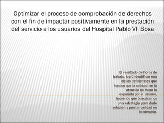 Optimizar el proceso de comprobación de derechos
con el fin de impactar positivamente en la prestación
del servicio a los usuarios del Hospital Pablo VI Bosa
 