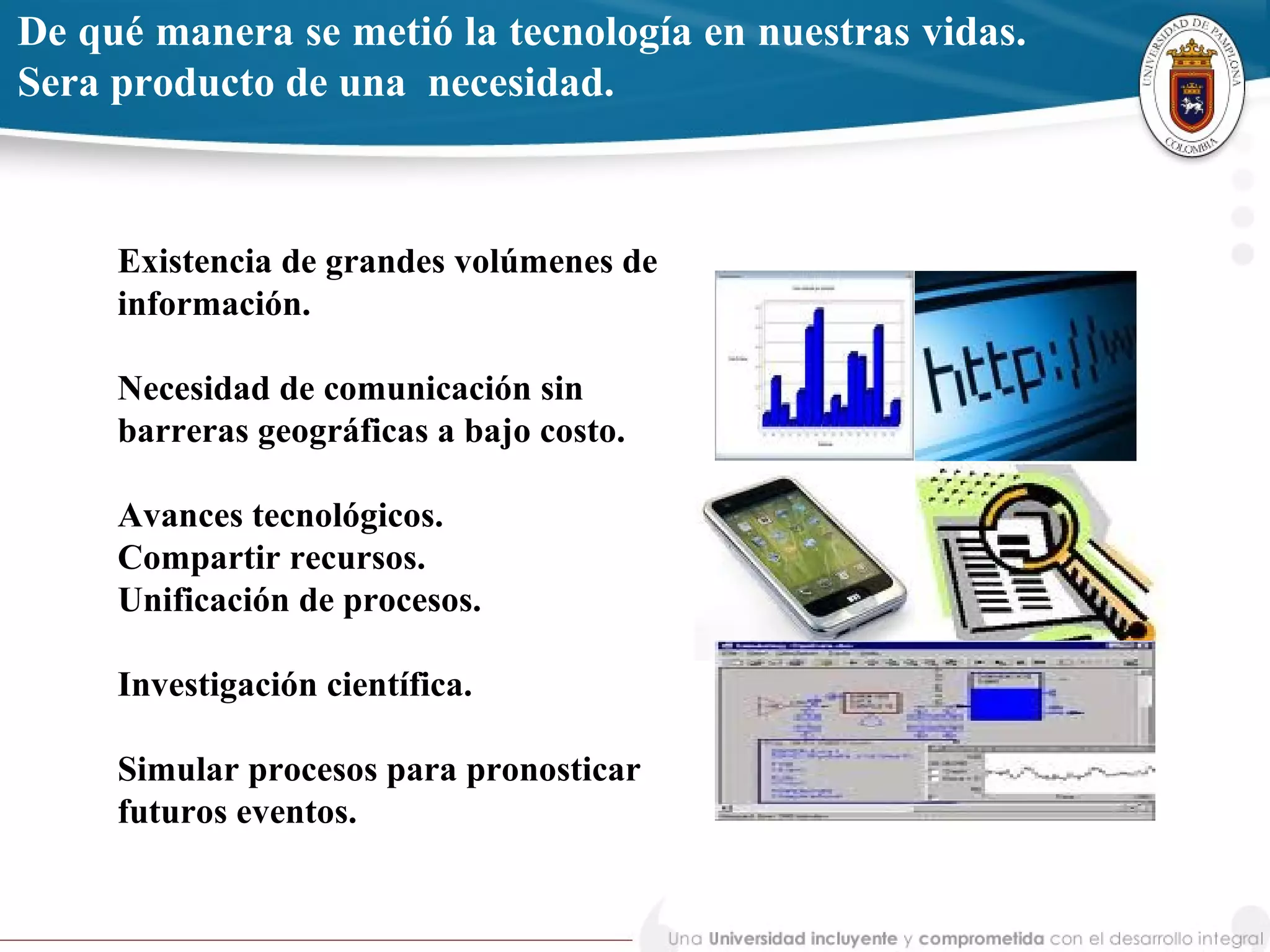 Existencia de grandes volúmenes de
información.
Necesidad de comunicación sin
barreras geográficas a bajo costo.
Avances tecnológicos.
Compartir recursos.
Unificación de procesos.
Investigación científica.
Simular procesos para pronosticar
futuros eventos.
De qué manera se metió la tecnología en nuestras vidas.
Sera producto de una necesidad.
 