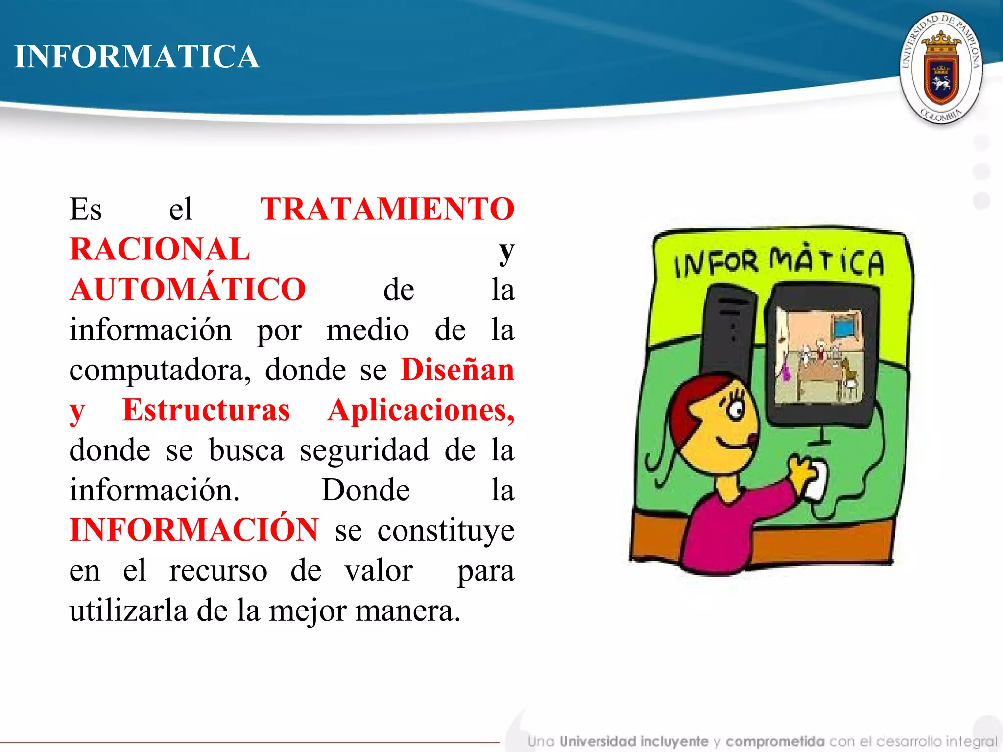 Es el TRATAMIENTO
RACIONAL y
AUTOMÁTICO de la
información por medio de la
computadora, donde se Diseñan
y Estructuras Aplicaciones,
donde se busca seguridad de la
información. Donde la
INFORMACIÓN se constituye
en el recurso de valor para
utilizarla de la mejor manera.
INFORMATICA
 