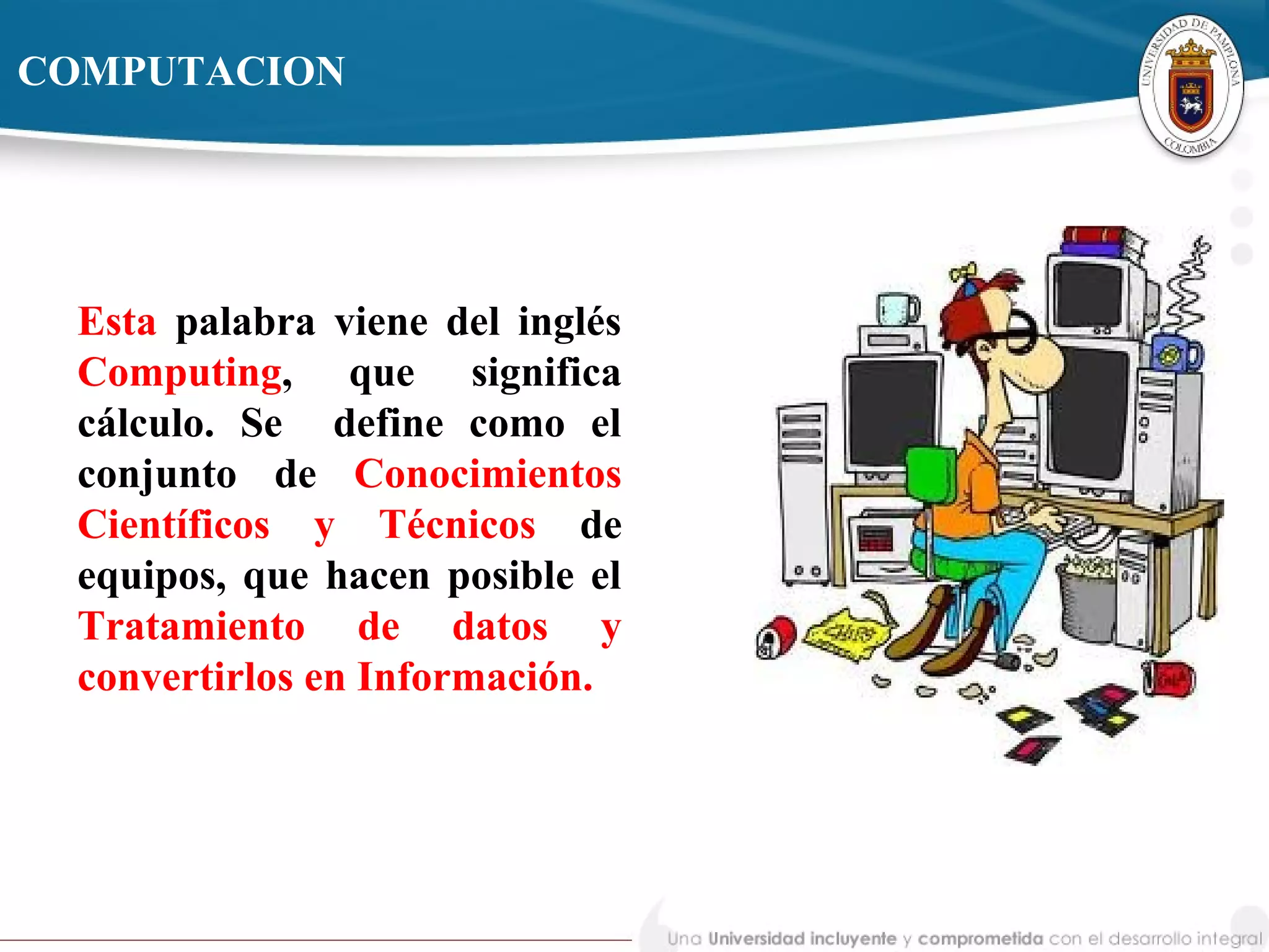 Esta palabra viene del inglés
Computing, que significa
cálculo. Se define como el
conjunto de Conocimientos
Científicos y Técnicos de
equipos, que hacen posible el
Tratamiento de datos y
convertirlos en Información.
COMPUTACION
 