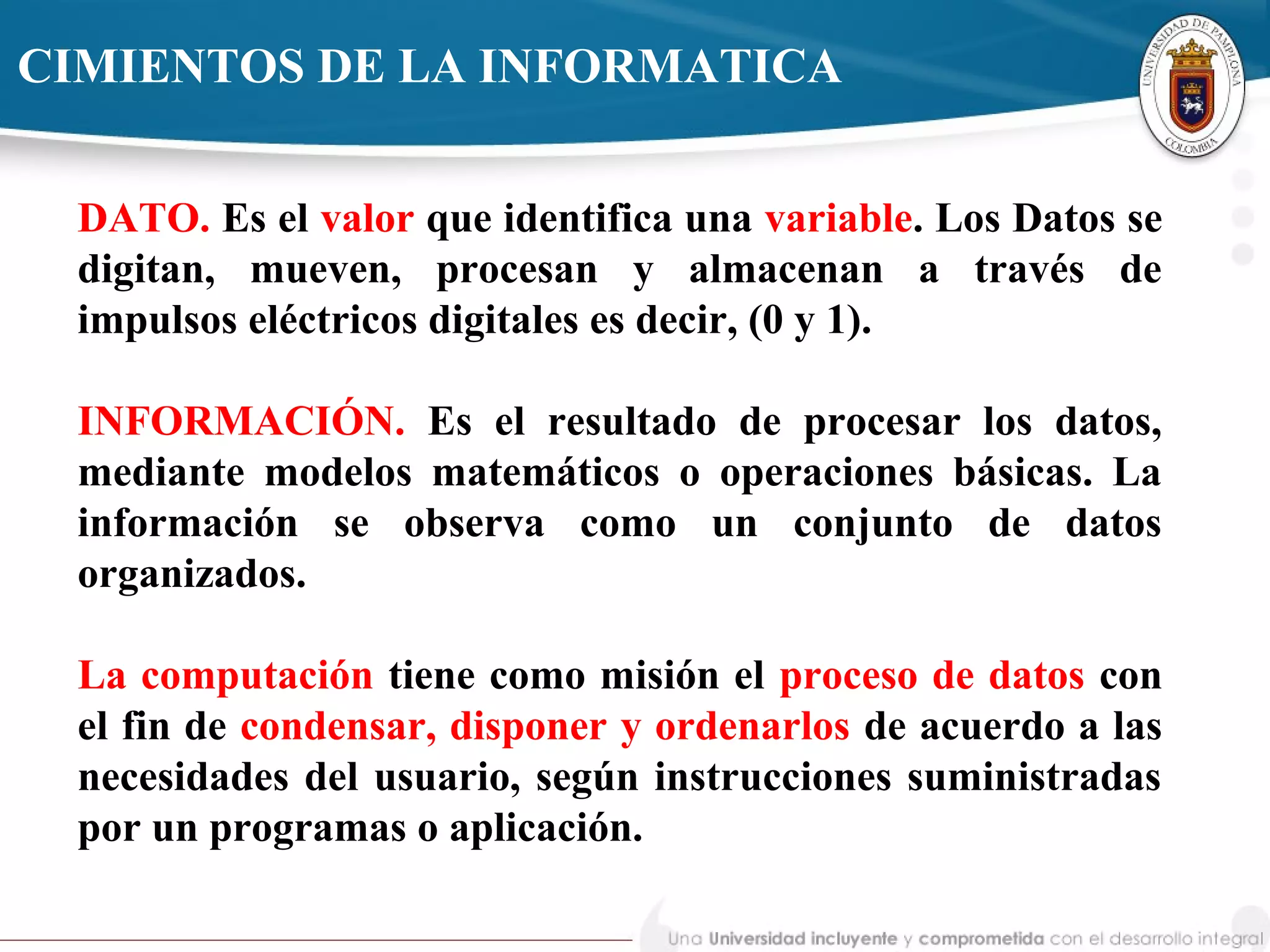 DATO. Es el valor que identifica una variable. Los Datos se
digitan, mueven, procesan y almacenan a través de
impulsos eléctricos digitales es decir, (0 y 1).
INFORMACIÓN. Es el resultado de procesar los datos,
mediante modelos matemáticos o operaciones básicas. La
información se observa como un conjunto de datos
organizados.
La computación tiene como misión el proceso de datos con
el fin de condensar, disponer y ordenarlos de acuerdo a las
necesidades del usuario, según instrucciones suministradas
por un programas o aplicación.
CIMIENTOS DE LA INFORMATICA
 
