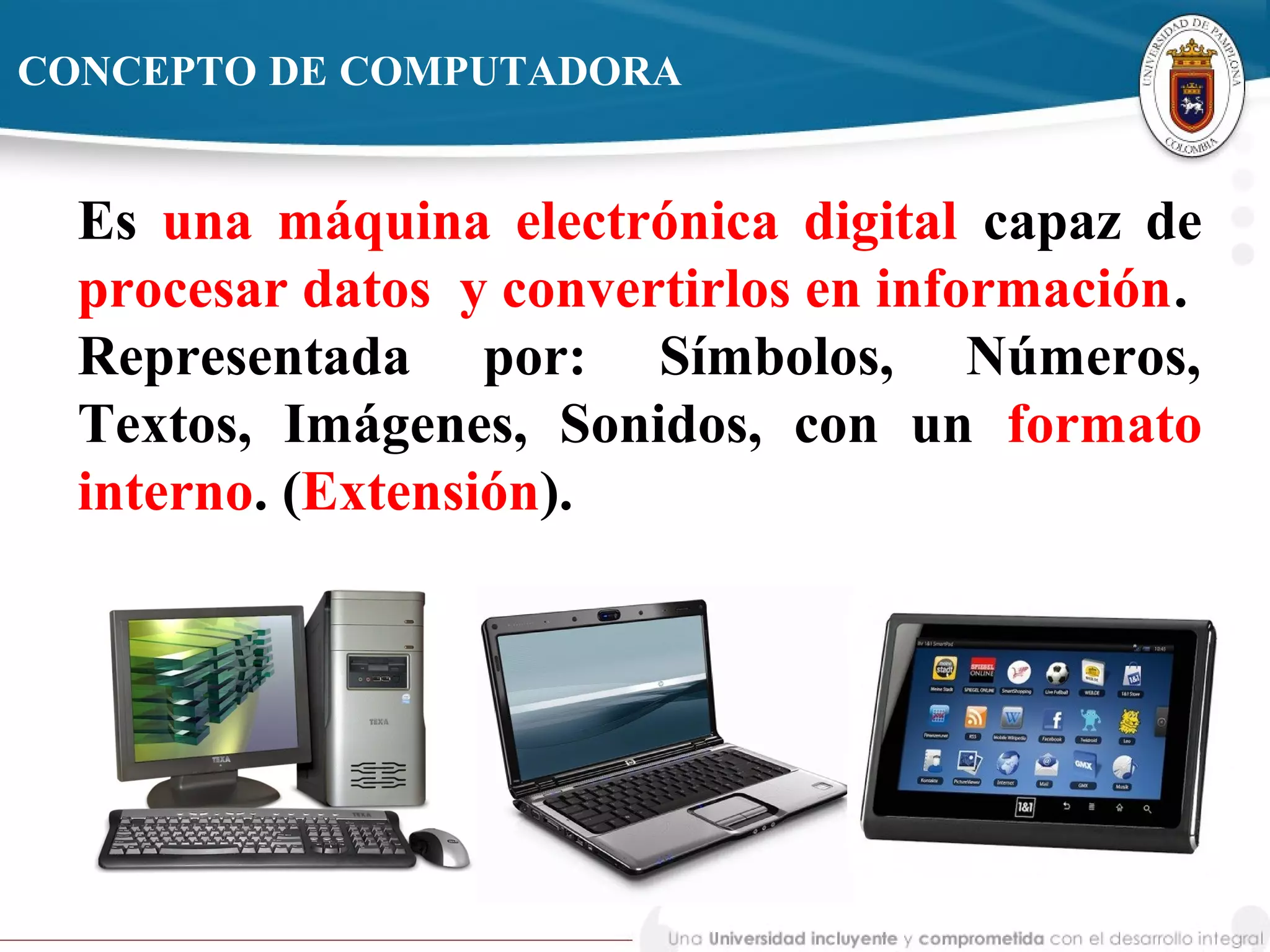 Es una máquina electrónica digital capaz de
procesar datos y convertirlos en información.
Representada por: Símbolos, Números,
Textos, Imágenes, Sonidos, con un formato
interno. (Extensión).
CONCEPTO DE COMPUTADORA
 