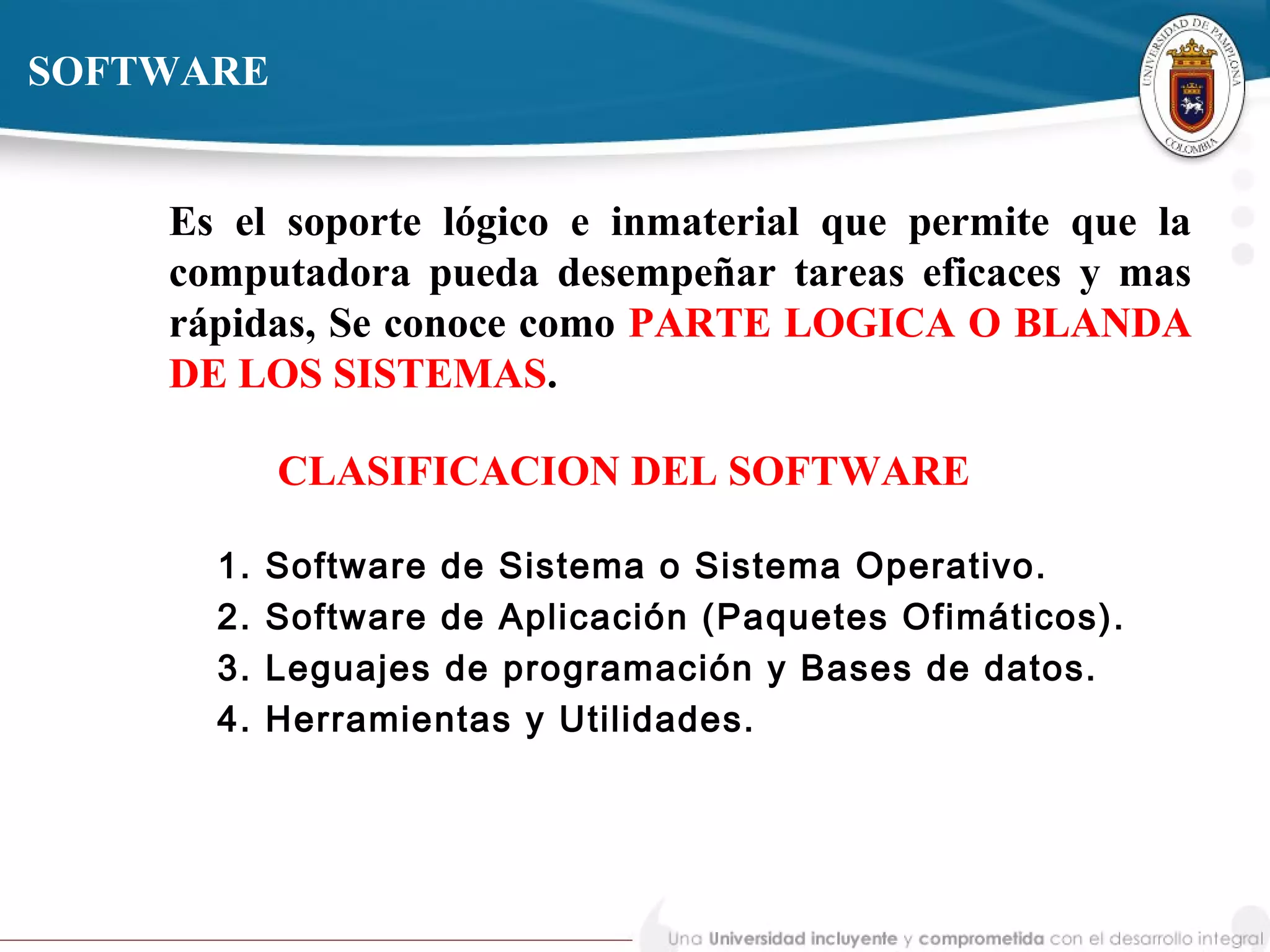 CLASIFICACION DEL SOFTWARE
1. Software de Sistema o Sistema Operativo.
2. Software de Aplicación (Paquetes Ofimáticos).
3. Leguajes de programación y Bases de datos.
4. Herramientas y Utilidades.
SOFTWARE
Es el soporte lógico e inmaterial que permite que la
computadora pueda desempeñar tareas eficaces y mas
rápidas, Se conoce como PARTE LOGICA O BLANDA
DE LOS SISTEMAS.
 
