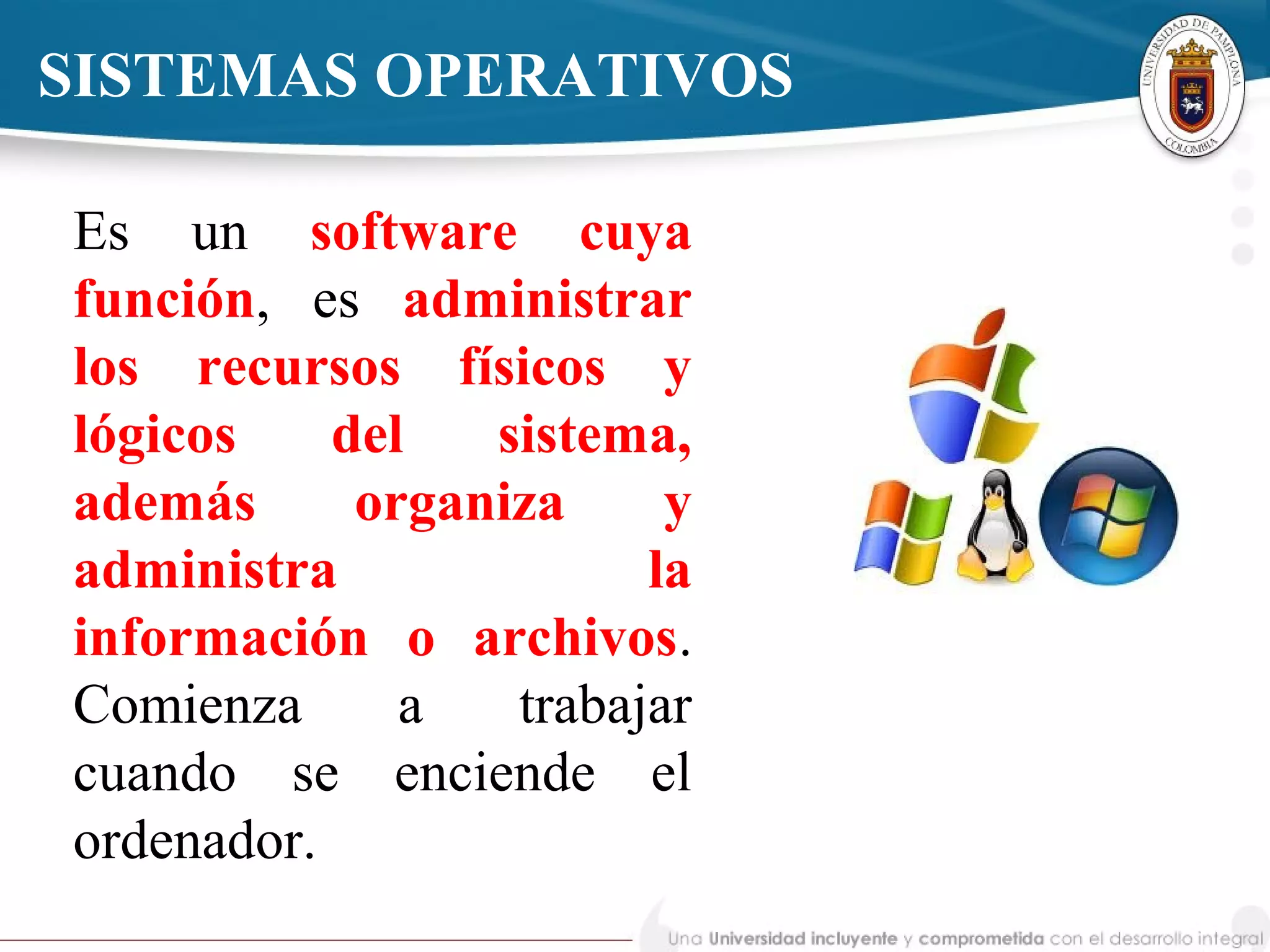 SISTEMAS OPERATIVOS
Es un software cuya
función, es administrar
los recursos físicos y
lógicos del sistema,
además organiza y
administra la
información o archivos.
Comienza a trabajar
cuando se enciende el
ordenador.
 
