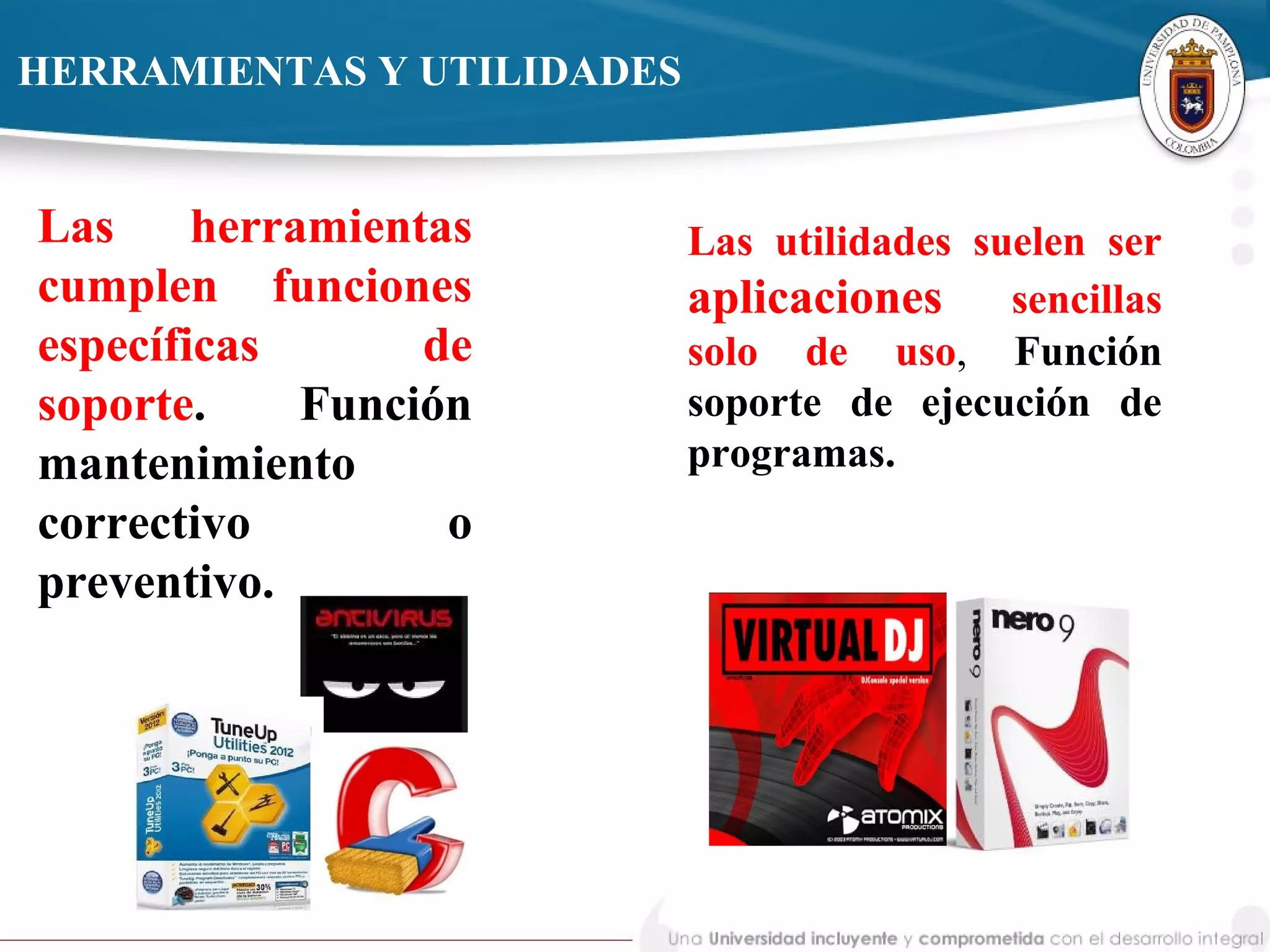 HERRAMIENTAS Y UTILIDADES
Las herramientas
cumplen funciones
específicas de
soporte. Función
mantenimiento
correctivo o
preventivo.
Las utilidades suelen ser
aplicaciones sencillas
solo de uso, Función
soporte de ejecución de
programas.
 