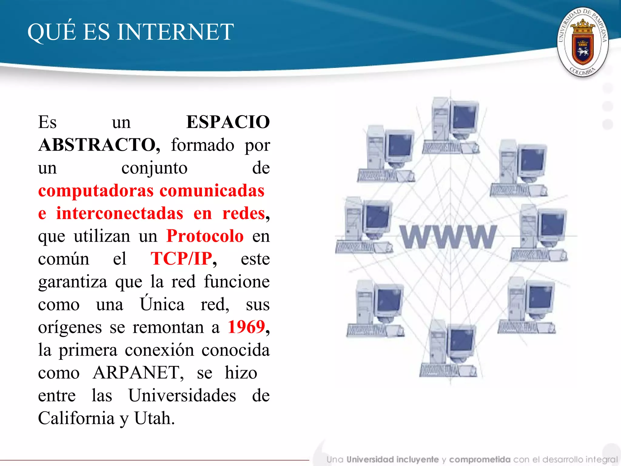 Es un ESPACIO
ABSTRACTO, formado por
un conjunto de
computadoras comunicadas
e interconectadas en redes,
que utilizan un Protocolo en
común el TCP/IP, este
garantiza que la red funcione
como una Única red, sus
orígenes se remontan a 1969,
la primera conexión conocida
como ARPANET, se hizo
entre las Universidades de
California y Utah.
QUÉ ES INTERNET
 