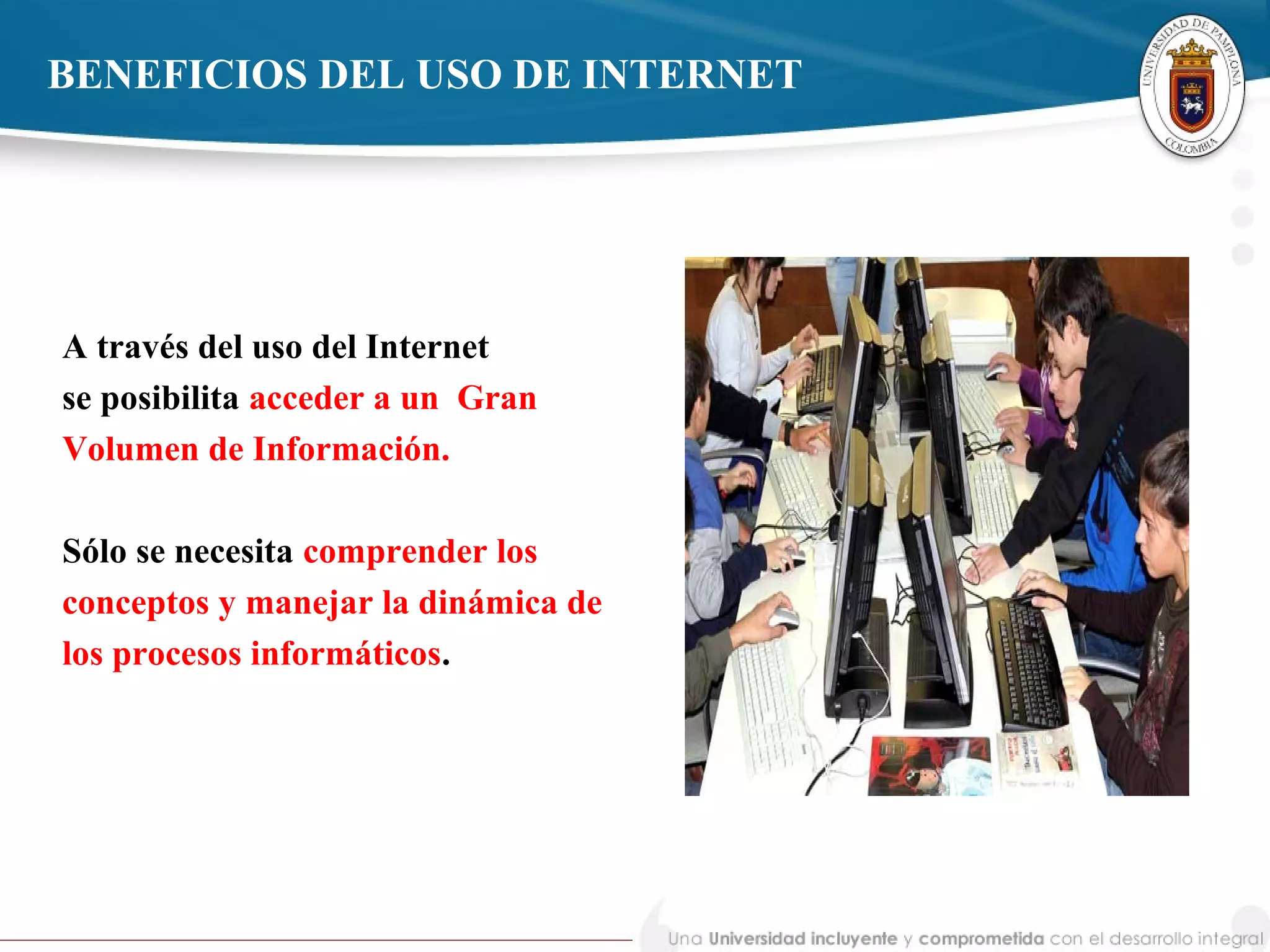 BENEFICIOS DEL USO DE INTERNET
A través del uso del Internet
se posibilita acceder a un Gran
Volumen de Información.
Sólo se necesita comprender los
conceptos y manejar la dinámica de
los procesos informáticos.
 