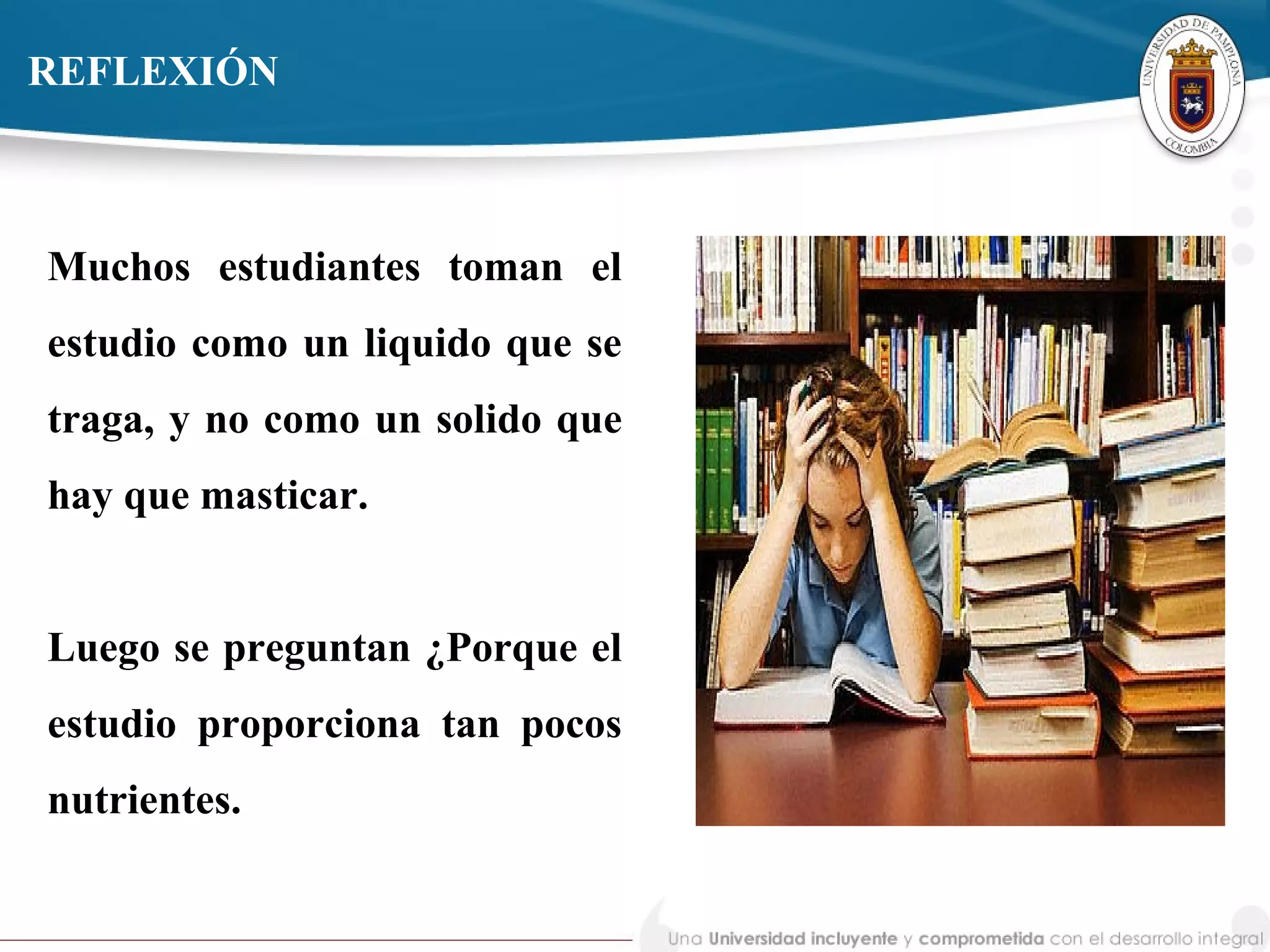 REFLEXIÓN
Muchos estudiantes toman el
estudio como un liquido que se
traga, y no como un solido que
hay que masticar.
Luego se preguntan ¿Porque el
estudio proporciona tan pocos
nutrientes.
 