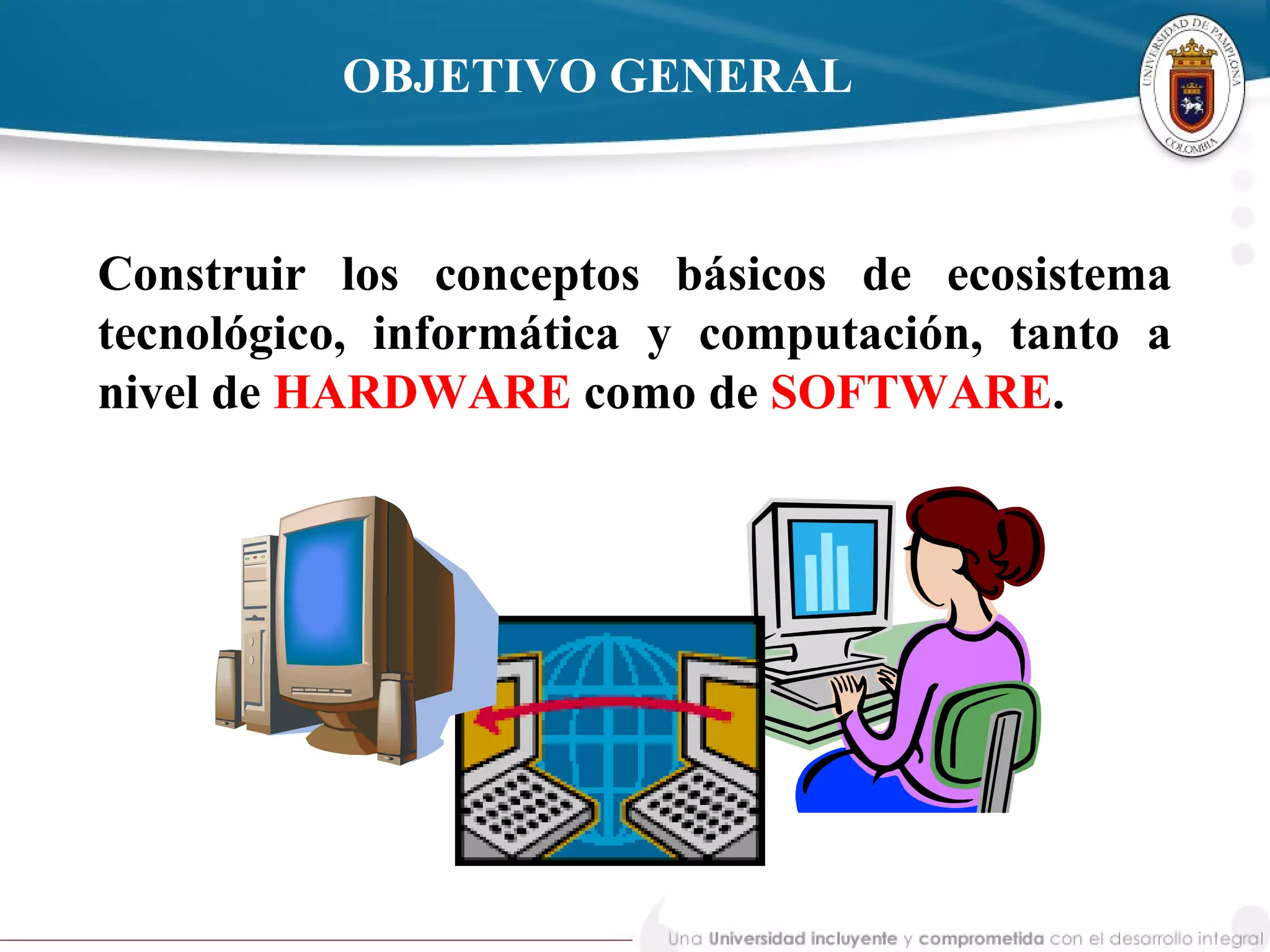 Construir los conceptos básicos de ecosistema
tecnológico, informática y computación, tanto a
nivel de HARDWARE como de SOFTWARE.
OBJETIVO GENERAL
 