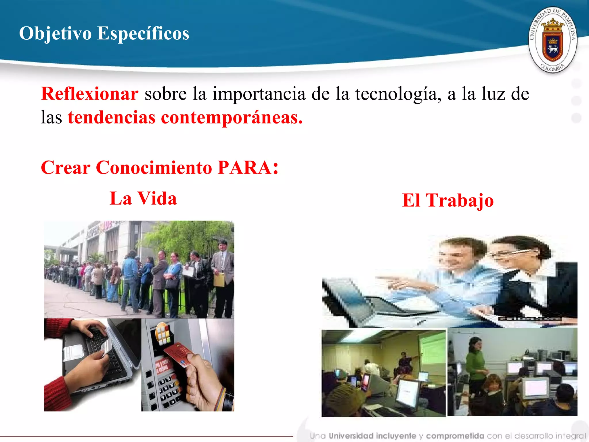 Reflexionar sobre la importancia de la tecnología, a la luz de
las tendencias contemporáneas.
Crear Conocimiento PARA:
Objetivo Específicos
La Vida El Trabajo
 