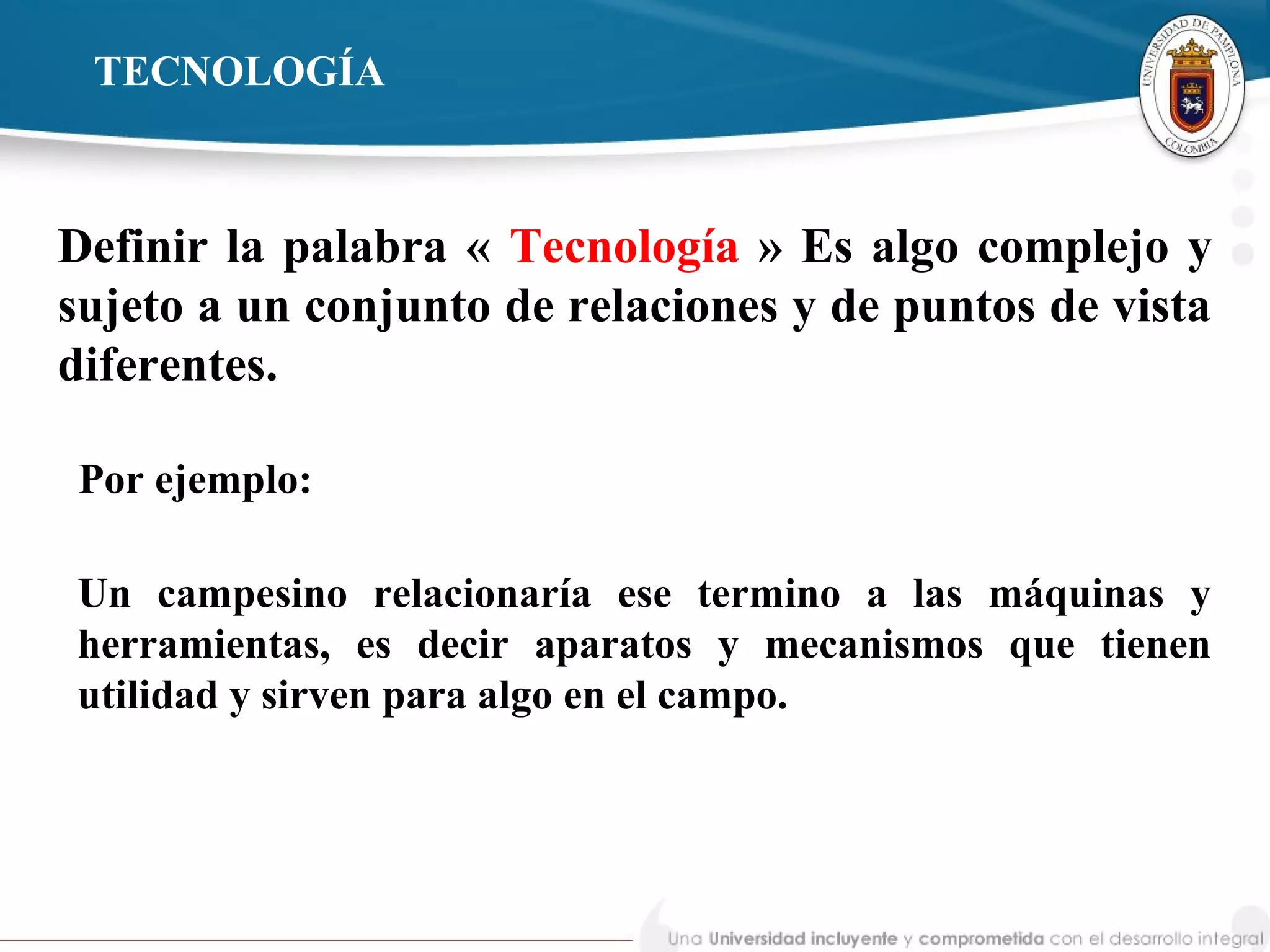 TECNOLOGÍA
Definir la palabra « Tecnología » Es algo complejo y
sujeto a un conjunto de relaciones y de puntos de vista
diferentes.
Un campesino relacionaría ese termino a las máquinas y
herramientas, es decir aparatos y mecanismos que tienen
utilidad y sirven para algo en el campo.
Por ejemplo:
 